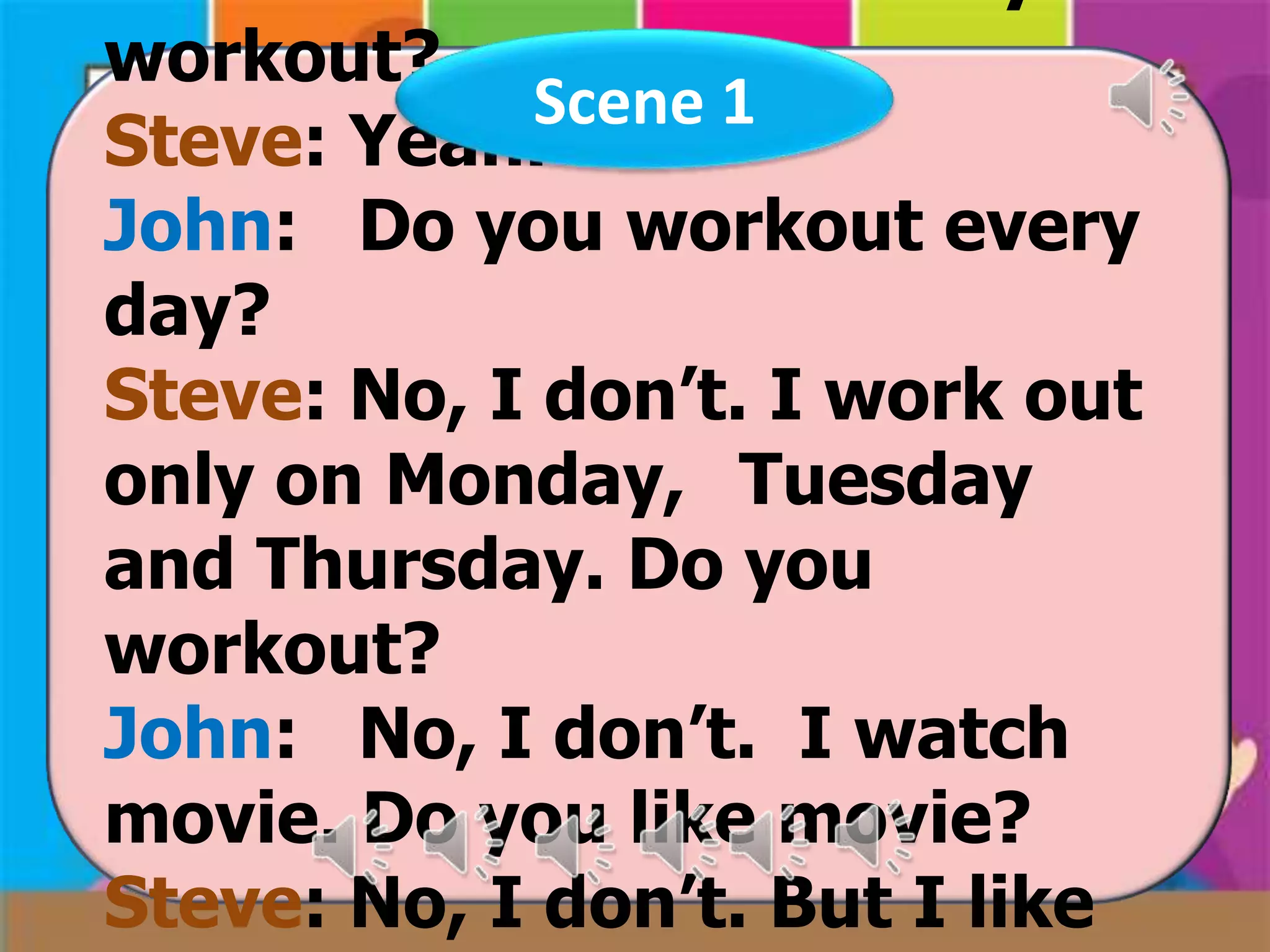 workout?
Scene 1
Steve: Yeah.
John: Do you workout every
day?
Steve: No, I don’t. I work out
only on Monday, Tuesday
and Thursday. Do you
workout?
John: No, I don’t. I watch
movie. Do you like movie?
Steve: No, I don’t. But I like

 