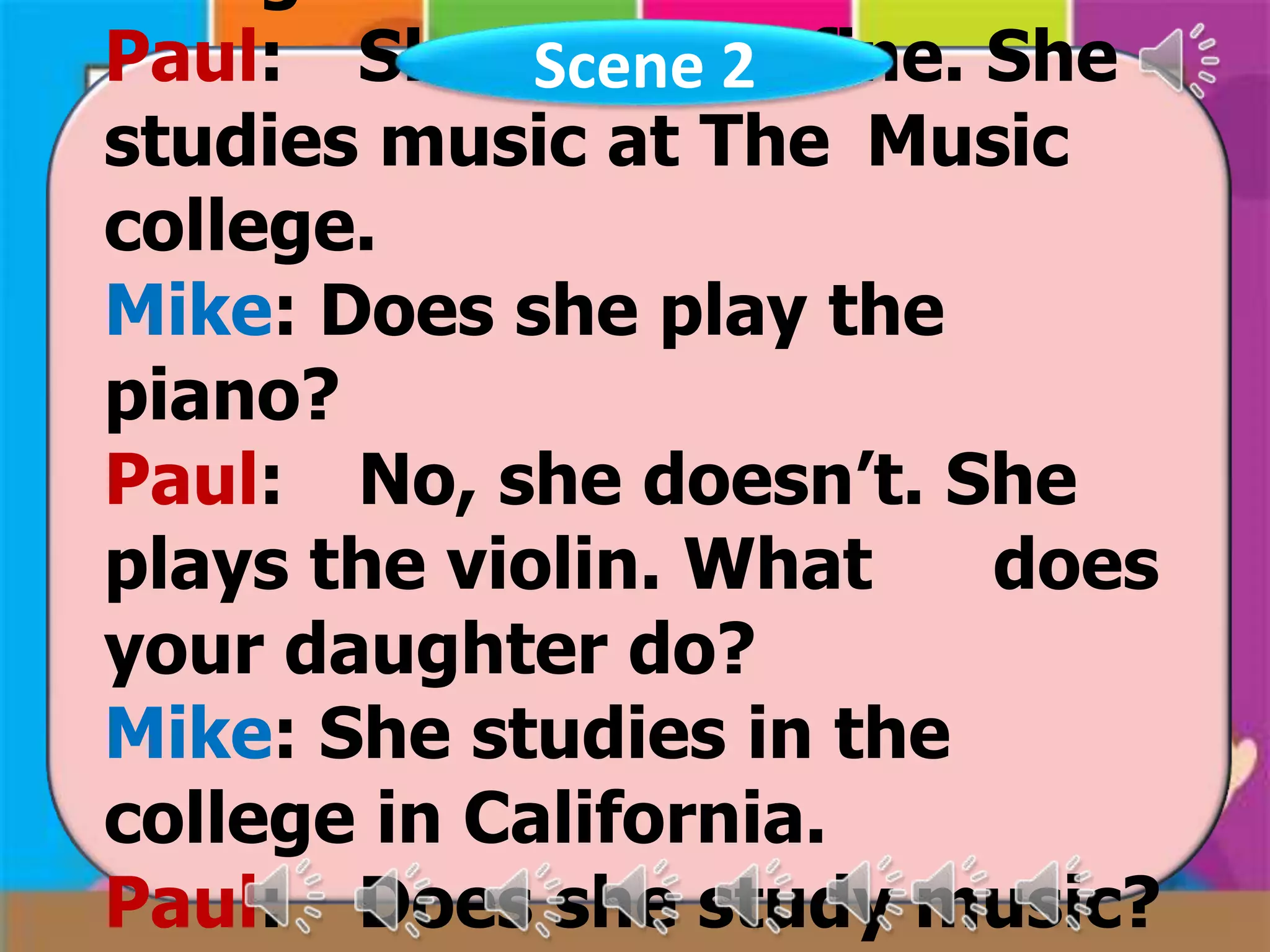 Paul: She is doing fine. She
Scene 2
studies music at The Music
college.
Mike: Does she play the
piano?
Paul: No, she doesn’t. She
plays the violin. What
does
your daughter do?
Mike: She studies in the
college in California.
Paul: Does she study music?

 