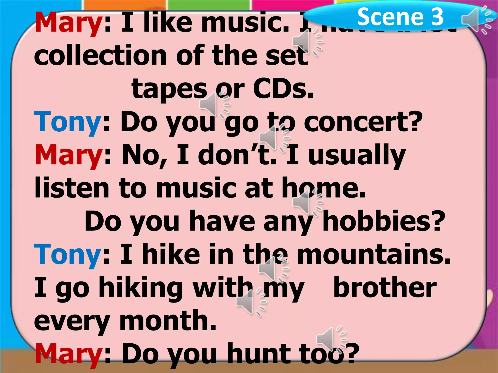 Scene 3
Mary: I like music. I have a lot
collection of the set
tapes or CDs.
Tony: Do you go to concert?
Mary: No, I don’t. I usually
listen to music at home.
Do you have any hobbies?
Tony: I hike in the mountains.
I go hiking with my brother
every month.
Mary: Do you hunt too?

 