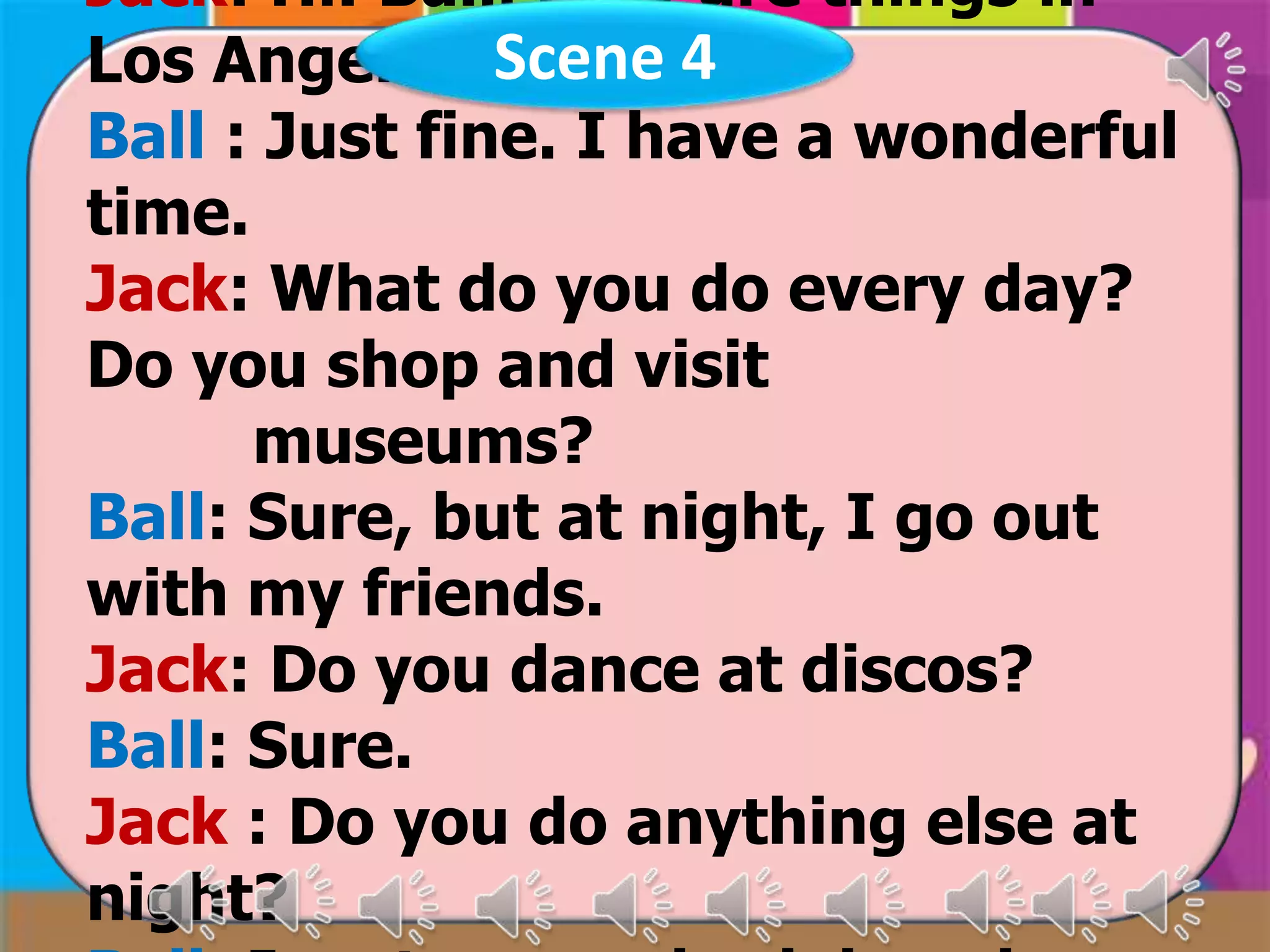 Jack: Hi! Ball. How are things in
Los Angeles. Scene 4
Ball : Just fine. I have a wonderful
time.
Jack: What do you do every day?
Do you shop and visit
museums?
Ball: Sure, but at night, I go out
with my friends.
Jack: Do you dance at discos?
Ball: Sure.
Jack : Do you do anything else at
night?

 