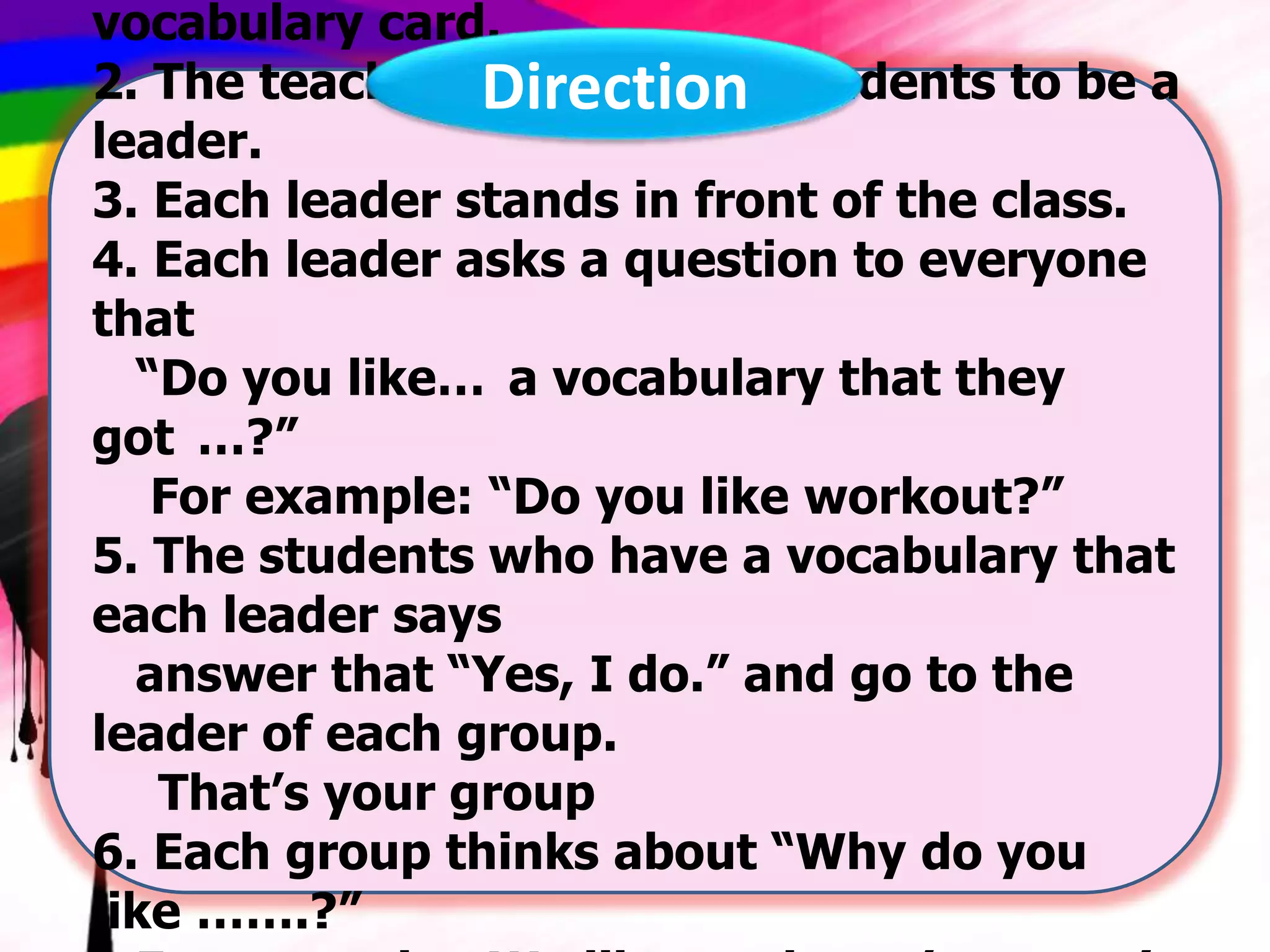 vocabulary card.
2. The teacher chooses five students to be a
Direction
leader.
3. Each leader stands in front of the class.
4. Each leader asks a question to everyone
that
“Do you like… a vocabulary that they
got …?”
For example: “Do you like workout?”
5. The students who have a vocabulary that
each leader says
answer that “Yes, I do.” and go to the
leader of each group.
That’s your group
6. Each group thinks about “Why do you
like …….?”

 