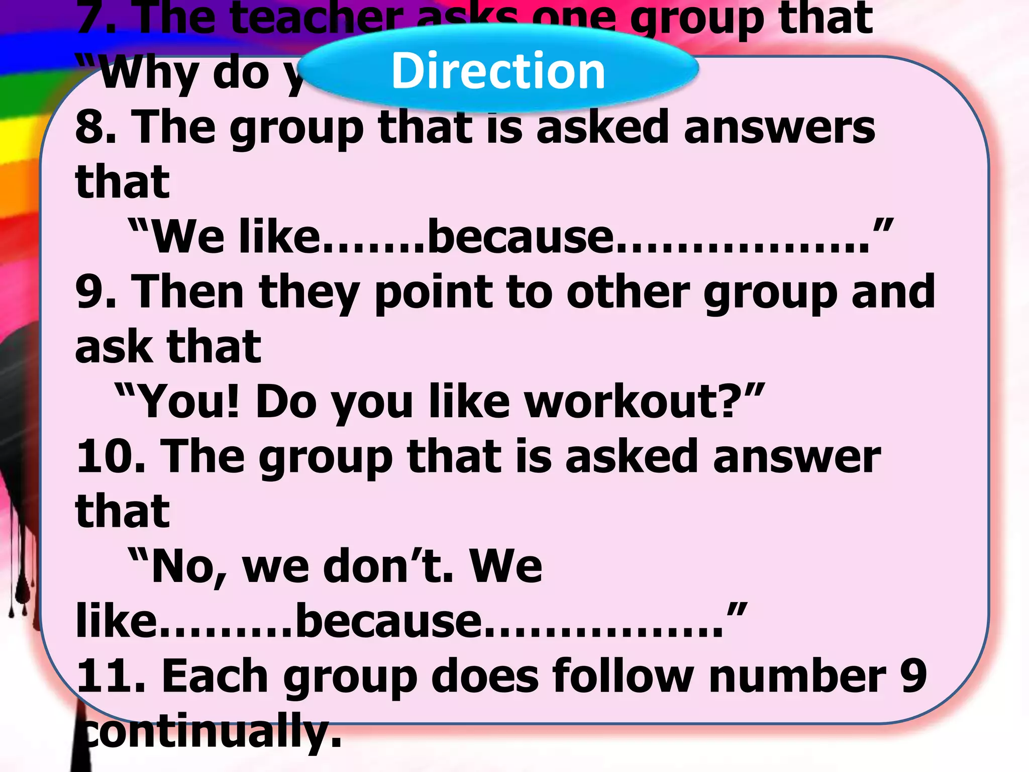 7. The teacher asks one group that
“Why do you like…..?”
Direction
8. The group that is asked answers
that
“We like…….because……………..”
9. Then they point to other group and
ask that
“You! Do you like workout?”
10. The group that is asked answer
that
“No, we don’t. We
like………because…………….”
11. Each group does follow number 9
continually.

 