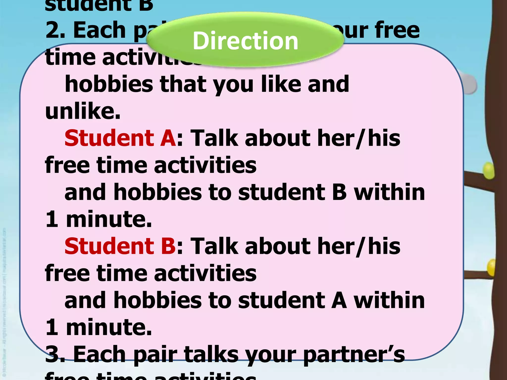student B
2. Each pair talks about your free
Direction
time activities and
hobbies that you like and
unlike.
Student A: Talk about her/his
free time activities
and hobbies to student B within
1 minute.
Student B: Talk about her/his
free time activities
and hobbies to student A within
1 minute.
3. Each pair talks your partner’s

 