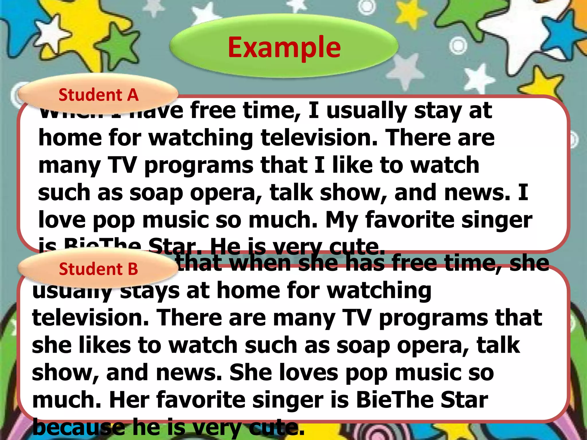 Example
Student A

When I have free time, I usually stay at
home for watching television. There are
many TV programs that I like to watch
such as soap opera, talk show, and news. I
love pop music so much. My favorite singer
is BieThe Star. He is very cute.
She told B
Student me that when she has free time, she
usually stays at home for watching
television. There are many TV programs that
she likes to watch such as soap opera, talk
show, and news. She loves pop music so
much. Her favorite singer is BieThe Star
because he is very cute.

 