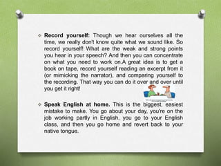  Record yourself: Though we hear ourselves all the 
time, we really don't know quite what we sound like. So 
record yourself! What are the weak and strong points 
you hear in your speech? And then you can concentrate 
on what you need to work on.A great idea is to get a 
book on tape, record yourself reading an excerpt from it 
(or mimicking the narrator), and comparing yourself to 
the recording. That way you can do it over and over until 
you get it right! 
 Speak English at home. This is the biggest, easiest 
mistake to make. You go about your day, you're on the 
job working partly in English, you go to your English 
class, and then you go home and revert back to your 
native tongue. 
 