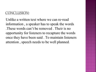 Unlike a written text where we can re-read
information , a speaker has to speak the words
.These words can’t be removed . Their is no
opportunity for listeners to recapture the words
once they have been said . To maintain listeners
attention , speech needs to be well planned.
 