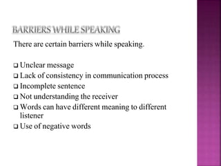 There are certain barriers while speaking.
 Unclear message
 Lack of consistency in communication process
 Incomplete sentence
 Not understanding the receiver
 Words can have different meaning to different
listener
 Use of negative words
 