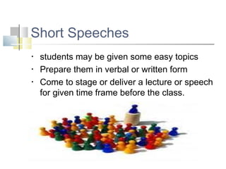 Short Speeches
• students may be given some easy topics
• Prepare them in verbal or written form
• Come to stage or deliver a lecture or speech
for given time frame before the class.
 