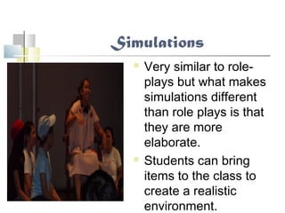Simulations
 Very similar to role-
plays but what makes
simulations different
than role plays is that
they are more
elaborate.
 Students can bring
items to the class to
create a realistic
environment.
 