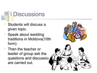 Discussions
 Students will discuss a
given topic.
 Speak about wedding
traditions in Moldova(10th
form)
 Then the teacher or
leader of group ask the
questions and discussions
are carried out.
 