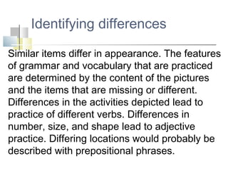 Identifying differences
Similar items differ in appearance. The features
of grammar and vocabulary that are practiced
are determined by the content of the pictures
and the items that are missing or different.
Differences in the activities depicted lead to
practice of different verbs. Differences in
number, size, and shape lead to adjective
practice. Differing locations would probably be
described with prepositional phrases.
 