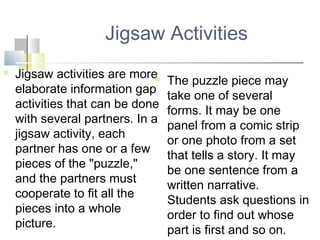 Jigsaw Activities
 Jigsaw activities are more
elaborate information gap
activities that can be done
with several partners. In a
jigsaw activity, each
partner has one or a few
pieces of the "puzzle,"
and the partners must
cooperate to fit all the
pieces into a whole
picture.
 The puzzle piece may
take one of several
forms. It may be one
panel from a comic strip
or one photo from a set
that tells a story. It may
be one sentence from a
written narrative.
Students ask questions in
order to find out whose
part is first and so on.
 