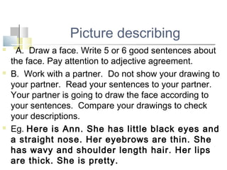 Picture describing
 A. Draw a face. Write 5 or 6 good sentences about
the face. Pay attention to adjective agreement.
 B. Work with a partner. Do not show your drawing to
your partner. Read your sentences to your partner.
Your partner is going to draw the face according to
your sentences. Compare your drawings to check
your descriptions.
 Eg. Here is Ann. She has little black eyes and
a straight nose. Her eyebrows are thin. She
has wavy and shoulder length hair. Her lips
are thick. She is pretty.
 