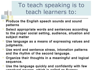 To teach speaking is to
teach learners to:
 Produce the English speech sounds and sound
patterns
 Select appropriate words and sentences according
to the proper social setting, audience, situation and
subject matter
 Use language as a means of expressing values and
judgments.
 Use word and sentence stress, intonation patterns
and the rhythm of the second language.
 Organize their thoughts in a meaningful and logical
sequence.
 Use the language quickly and confidently with few
 