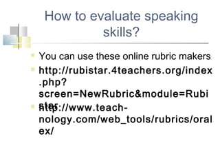 How to evaluate speaking
skills?
 You can use these online rubric makers
 http://rubistar.4teachers.org/index
.php?
screen=NewRubric&module=Rubi
star http://www.teach-
nology.com/web_tools/rubrics/oral
ex/
 