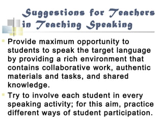 Suggestions for Teachers
in Teaching Speaking
 Provide maximum opportunity to
students to speak the target language
by providing a rich environment that
contains collaborative work, authentic
materials and tasks, and shared
knowledge.
 Try to involve each student in every
speaking activity; for this aim, practice
different ways of student participation.
 