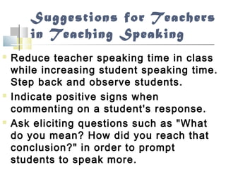 Suggestions for Teachers
in Teaching Speaking
 Reduce teacher speaking time in class
while increasing student speaking time.
Step back and observe students.
 Indicate positive signs when
commenting on a student's response.
 Ask eliciting questions such as "What
do you mean? How did you reach that
conclusion?" in order to prompt
students to speak more.
 