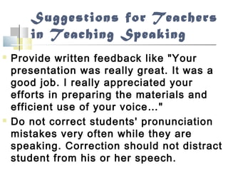 Suggestions for Teachers
in Teaching Speaking
 Provide written feedback like "Your
presentation was really great. It was a
good job. I really appreciated your
efforts in preparing the materials and
efficient use of your voice…"
 Do not correct students' pronunciation
mistakes very often while they are
speaking. Correction should not distract
student from his or her speech.
 