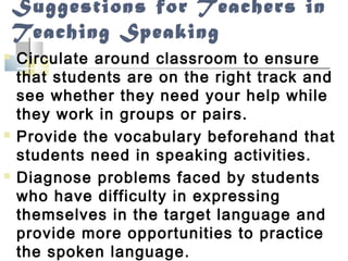 Suggestions for Teachers in
Teaching Speaking
 Circulate around classroom to ensure
that students are on the right track and
see whether they need your help while
they work in groups or pairs.
 Provide the vocabulary beforehand that
students need in speaking activities.
 Diagnose problems faced by students
who have difficulty in expressing
themselves in the target language and
provide more opportunities to practice
the spoken language.
 