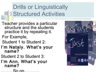 Drills or Linguistically
Structured Activities
Teacher provides a particular
structure and the students
practice it by repeating it.
For Example,
Student 1 to Student 2:
I’m Nataly. What’s your
name?
Student 2 to Student 3:
I’m Ann. What’s your
name?
 