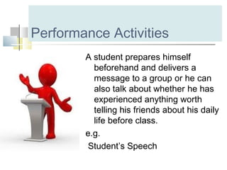Performance Activities
A student prepares himself
beforehand and delivers a
message to a group or he can
also talk about whether he has
experienced anything worth
telling his friends about his daily
life before class.
e.g.
Student’s Speech
 