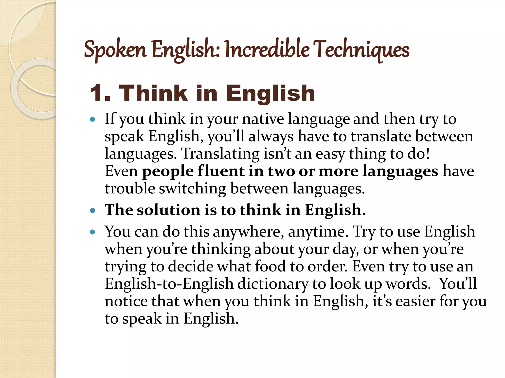 Spoken English: Incredible Techniques
1. Think in English
 If you think in your native language and then try to
speak English, you’ll always have to translate between
languages. Translating isn’t an easy thing to do!
Even people fluent in two or more languages have
trouble switching between languages.
 The solution is to think in English.
 You can do this anywhere, anytime. Try to use English
when you’re thinking about your day, or when you’re
trying to decide what food to order. Even try to use an
English-to-English dictionary to look up words. You’ll
notice that when you think in English, it’s easier for you
to speak in English.
 