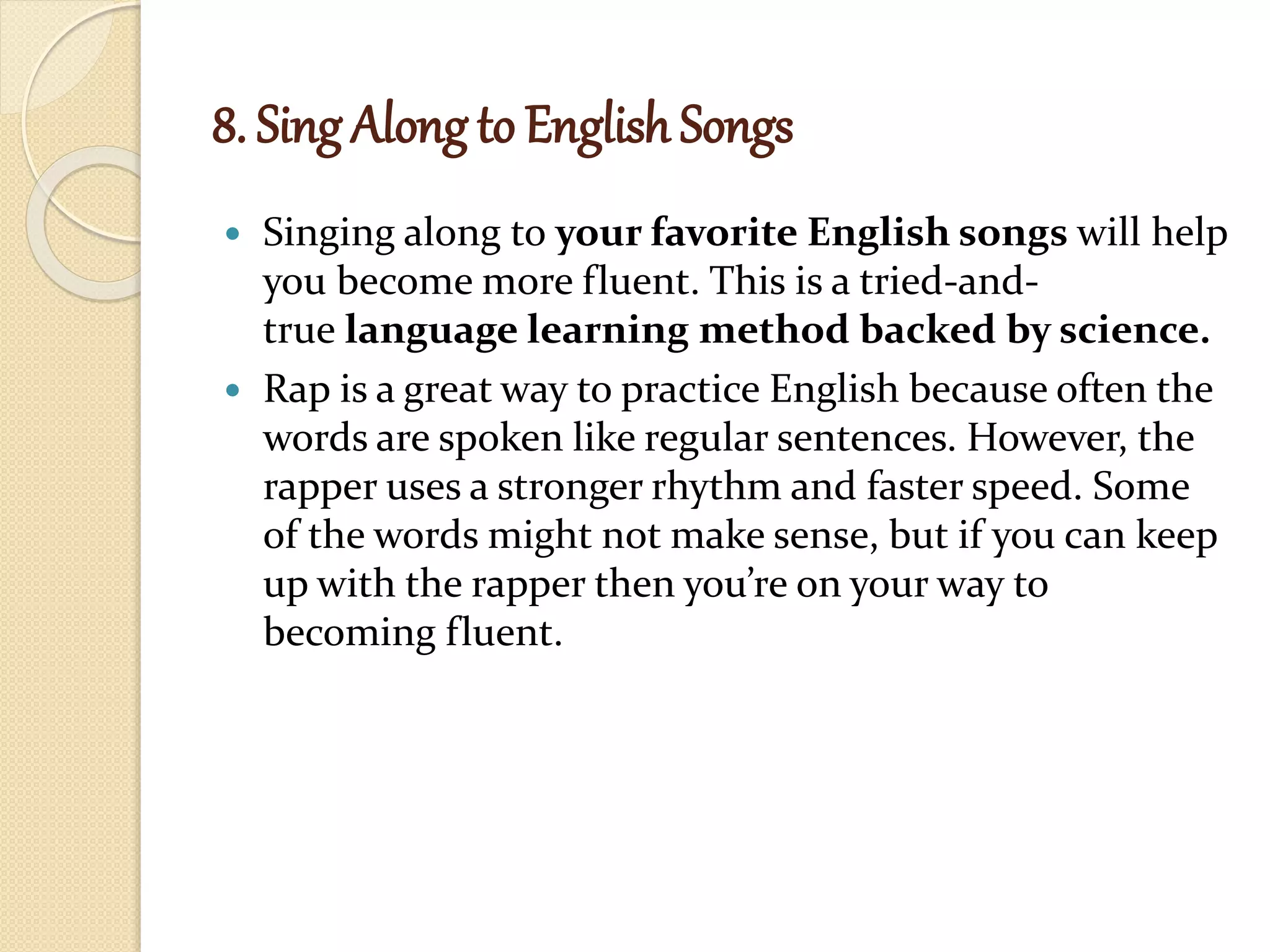 8. Sing Along to English Songs
 Singing along to your favorite English songs will help
you become more fluent. This is a tried-and-
true language learning method backed by science.
 Rap is a great way to practice English because often the
words are spoken like regular sentences. However, the
rapper uses a stronger rhythm and faster speed. Some
of the words might not make sense, but if you can keep
up with the rapper then you’re on your way to
becoming fluent.
 