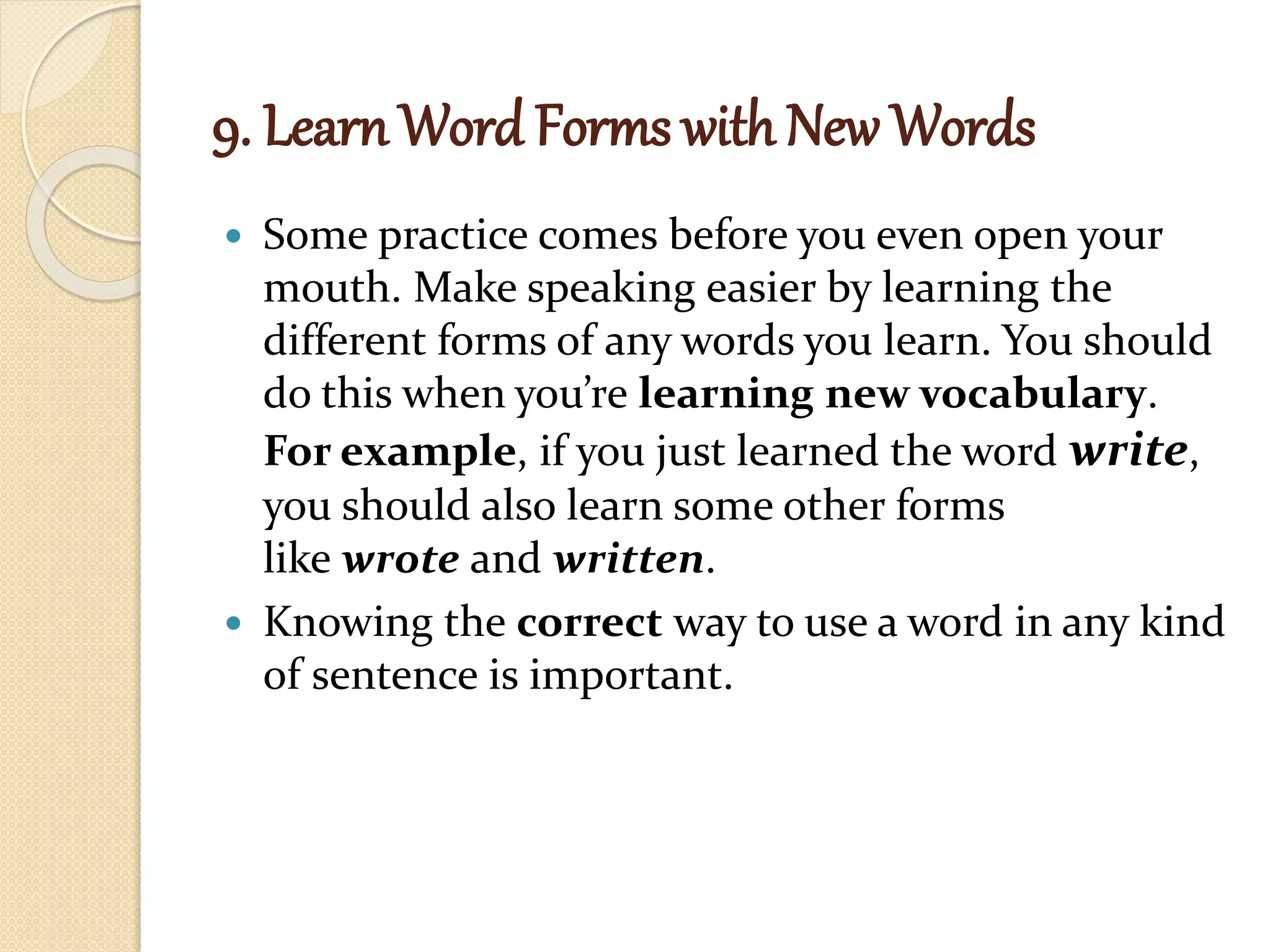 9. Learn Word Forms with New Words
 Some practice comes before you even open your
mouth. Make speaking easier by learning the
different forms of any words you learn. You should
do this when you’re learning new vocabulary.
For example, if you just learned the word write,
you should also learn some other forms
like wrote and written.
 Knowing the correct way to use a word in any kind
of sentence is important.
 