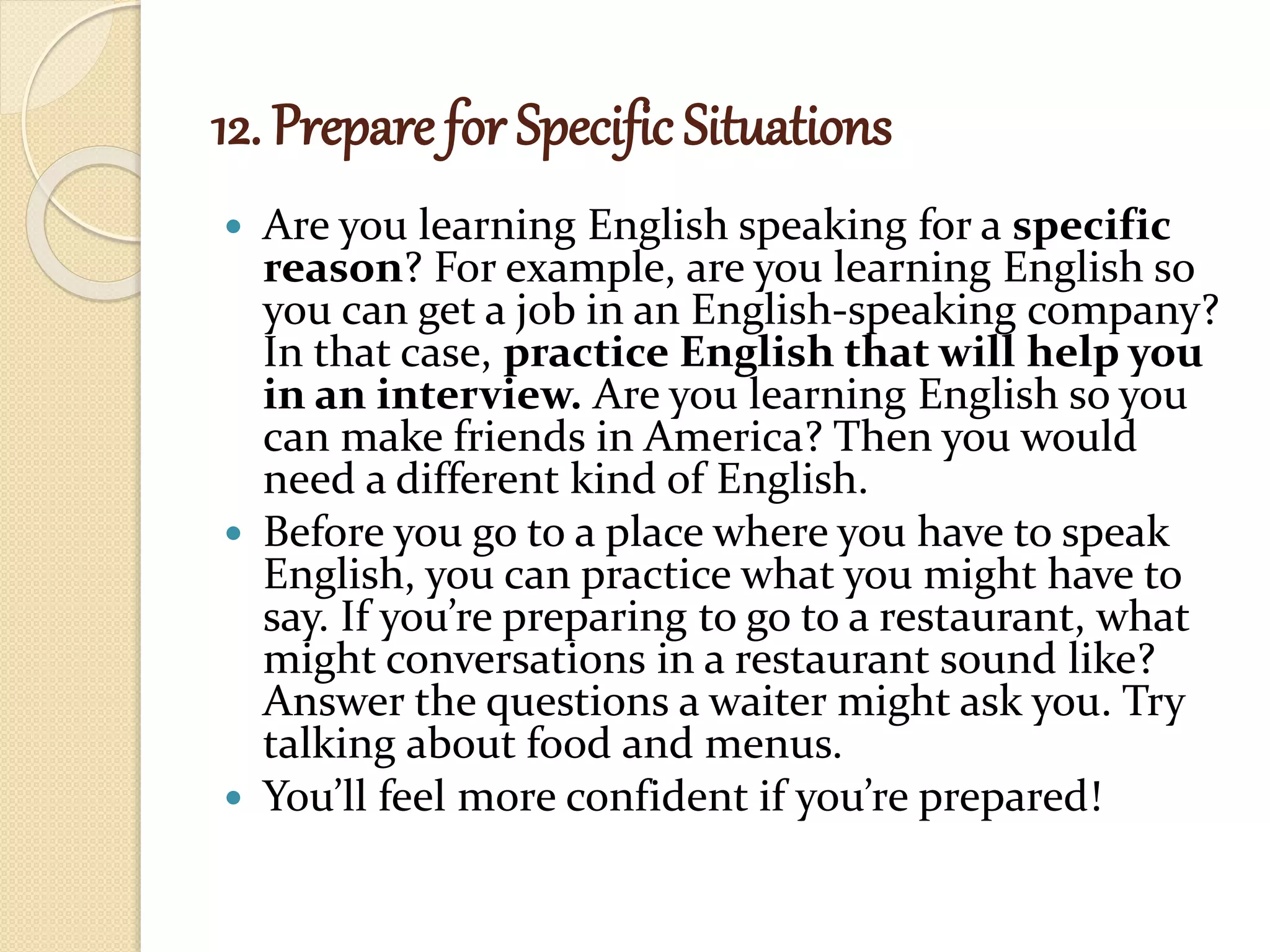 12. Prepare for Specific Situations
 Are you learning English speaking for a specific
reason? For example, are you learning English so
you can get a job in an English-speaking company?
In that case, practice English that will help you
in an interview. Are you learning English so you
can make friends in America? Then you would
need a different kind of English.
 Before you go to a place where you have to speak
English, you can practice what you might have to
say. If you’re preparing to go to a restaurant, what
might conversations in a restaurant sound like?
Answer the questions a waiter might ask you. Try
talking about food and menus.
 You’ll feel more confident if you’re prepared!
 