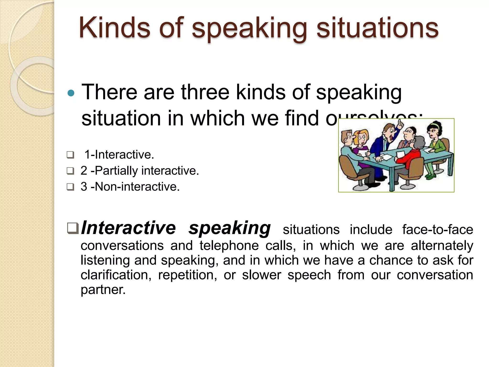 Kinds of speaking situations
 There are three kinds of speaking
situation in which we find ourselves;
 1-Interactive.
 2 -Partially interactive.
 3 -Non-interactive.
Interactive speaking situations include face-to-face
conversations and telephone calls, in which we are alternately
listening and speaking, and in which we have a chance to ask for
clarification, repetition, or slower speech from our conversation
partner.
 