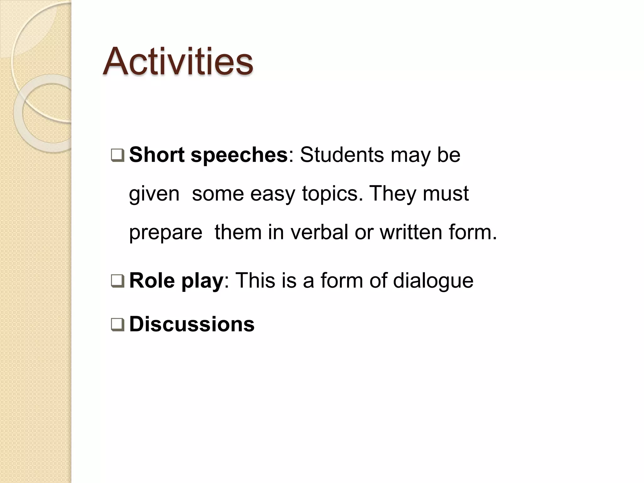 Activities
 Short speeches: Students may be
given some easy topics. They must
prepare them in verbal or written form.
 Role play: This is a form of dialogue
 Discussions
 