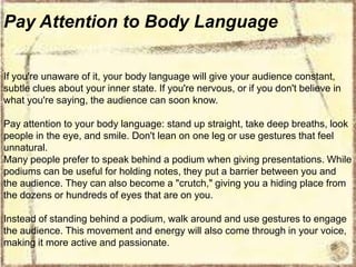 Pay Attention to Body Language
If you're unaware of it, your body language will give your audience constant,
subtle clues about your inner state. If you're nervous, or if you don't believe in
what you're saying, the audience can soon know.
Pay attention to your body language: stand up straight, take deep breaths, look
people in the eye, and smile. Don't lean on one leg or use gestures that feel
unnatural.
Many people prefer to speak behind a podium when giving presentations. While
podiums can be useful for holding notes, they put a barrier between you and
the audience. They can also become a "crutch," giving you a hiding place from
the dozens or hundreds of eyes that are on you.
Instead of standing behind a podium, walk around and use gestures to engage
the audience. This movement and energy will also come through in your voice,
making it more active and passionate.

 