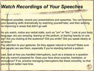 Watch Recordings of Your Speeches
Whenever possible, record your presentations and speeches. You can improve
your speaking skills dramatically by watching yourself later, and then working
on improving in areas that didn't go well.
As you watch, notice any verbal stalls, such as "um" or "like." Look at your body
language: are you swaying, leaning on the podium, or leaning heavily on one
leg? Are you looking at the audience? Did you smile? Did you speak clearly at
all times?
Pay attention to your gestures. Do they appear natural or forced? Make sure
that people can see them, especially if you're standing behind a podium.
Last, look at how you handled interruptions, such as a sneeze or a question
that you weren't prepared for. Does your face show surprise, hesitation, or
annoyance? If so, practice managing interruptions like these smoothly, so that
you're even better next time.

 