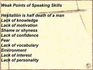 Weak Points of Speaking Skills
Hesitation is half death of a man
Lack of knowledge
Lack of motivation
Shame or shyness
Lack of confidence
Fear
Lack of vocabulary
Environment
Lack of interest
Lack of personality

 