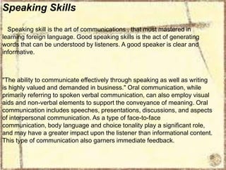 Speaking Skills
Speaking skill is the art of communications , that must mastered in
learning foreign language. Good speaking skills is the act of generating
words that can be understood by listeners. A good speaker is clear and
informative.

"The ability to communicate effectively through speaking as well as writing
is highly valued and demanded in business." Oral communication, while
primarily referring to spoken verbal communication, can also employ visual
aids and non-verbal elements to support the conveyance of meaning. Oral
communication includes speeches, presentations, discussions, and aspects
of interpersonal communication. As a type of face-to-face
communication, body language and choice tonality play a significant role,
and may have a greater impact upon the listener than informational content.
This type of communication also garners immediate feedback.

 