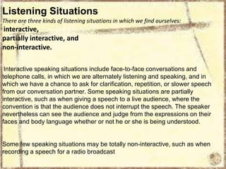 Listening Situations
There are three kinds of listening situations in which we find ourselves:

interactive,
partially interactive, and
non-interactive.
Interactive speaking situations include face-to-face conversations and
telephone calls, in which we are alternately listening and speaking, and in
which we have a chance to ask for clarification, repetition, or slower speech
from our conversation partner. Some speaking situations are partially
interactive, such as when giving a speech to a live audience, where the
convention is that the audience does not interrupt the speech. The speaker
nevertheless can see the audience and judge from the expressions on their
faces and body language whether or not he or she is being understood.

Some few speaking situations may be totally non-interactive, such as when
recording a speech for a radio broadcast

 
