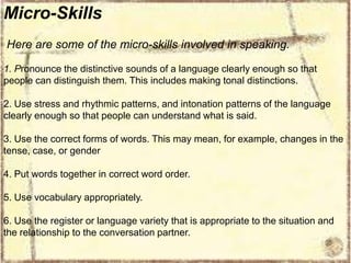 Micro-Skills
Here are some of the micro-skills involved in speaking.
1. Pronounce the distinctive sounds of a language clearly enough so that
people can distinguish them. This includes making tonal distinctions.
2. Use stress and rhythmic patterns, and intonation patterns of the language
clearly enough so that people can understand what is said.
3. Use the correct forms of words. This may mean, for example, changes in the
tense, case, or gender
4. Put words together in correct word order.
5. Use vocabulary appropriately.
6. Use the register or language variety that is appropriate to the situation and
the relationship to the conversation partner.

 