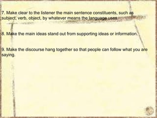7. Make clear to the listener the main sentence constituents, such as
subject, verb, object, by whatever means the language uses.

8. Make the main ideas stand out from supporting ideas or information.

9. Make the discourse hang together so that people can follow what you are
saying.

 