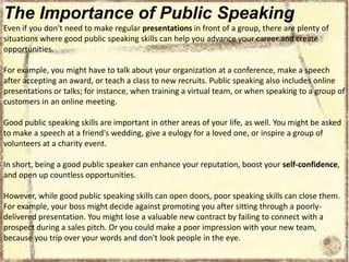 The Importance of Public Speaking
Even if you don't need to make regular presentations in front of a group, there are plenty of
situations where good public speaking skills can help you advance your career and create
opportunities.
For example, you might have to talk about your organization at a conference, make a speech
after accepting an award, or teach a class to new recruits. Public speaking also includes online
presentations or talks; for instance, when training a virtual team, or when speaking to a group of
customers in an online meeting.
Good public speaking skills are important in other areas of your life, as well. You might be asked
to make a speech at a friend's wedding, give a eulogy for a loved one, or inspire a group of
volunteers at a charity event.
In short, being a good public speaker can enhance your reputation, boost your self-confidence,
and open up countless opportunities.
However, while good public speaking skills can open doors, poor speaking skills can close them.
For example, your boss might decide against promoting you after sitting through a poorlydelivered presentation. You might lose a valuable new contract by failing to connect with a
prospect during a sales pitch. Or you could make a poor impression with your new team,
because you trip over your words and don't look people in the eye.

 