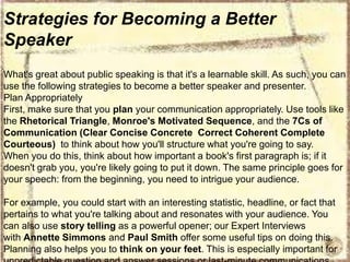 Strategies for Becoming a Better
Speaker
What's great about public speaking is that it's a learnable skill. As such, you can
use the following strategies to become a better speaker and presenter.
Plan Appropriately
First, make sure that you plan your communication appropriately. Use tools like
the Rhetorical Triangle, Monroe's Motivated Sequence, and the 7Cs of
Communication (Clear Concise Concrete Correct Coherent Complete
Courteous) to think about how you'll structure what you're going to say.
When you do this, think about how important a book's first paragraph is; if it
doesn't grab you, you're likely going to put it down. The same principle goes for
your speech: from the beginning, you need to intrigue your audience.
For example, you could start with an interesting statistic, headline, or fact that
pertains to what you're talking about and resonates with your audience. You
can also use story telling as a powerful opener; our Expert Interviews
with Annette Simmons and Paul Smith offer some useful tips on doing this.
Planning also helps you to think on your feet. This is especially important for

 