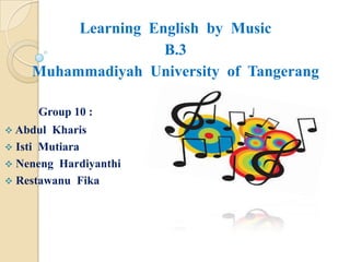Learning English by Music
                    B.3
    Muhammadiyah University of Tangerang

     Group 10 :
 Abdul  Kharis
 Isti Mutiara
 Neneng Hardiyanthi
 Restawanu Fika
 