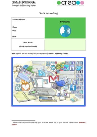 Social Networking
Student’s Name:
Class:
Unit:
Date:
SPEAKING
FINAL MARK1
(Write your final mark)
Note: Upload the final activity into your eportfolio (Dossier: Speaking Folder).
1
When checking and/or correcting your exercise, either you or your teacher should use a different
colour.
 