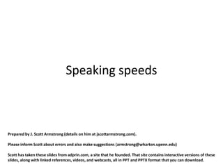 Speaking speeds



Prepared by J. Scott Armstrong (details on him at jscottarmstrong.com).

Please inform Scott about errors and also make suggestions (armstrong@wharton.upenn.edu)

Scott has taken these slides from adprin.com, a site that he founded. That site contains interactive versions of these
slides, along with linked references, videos, and webcasts, all in PPT and PPTX format that you can download.
 