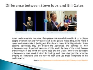 In our modern society, there are often people that we admire and look up to; these people are often rich and very successful. Some people make it big, some make it bigger and some make it the biggest. People who make it the biggest often times become celebrities; they are treated like celebrities and admired for their entrepreneurship. A perfect example of this would be two of the most famous entrepreneurs in the world are Steve Jobs and Bill Gates. These two legendary entrepreneurs have revolutionized technology and have changed the world by bringing us computers and the way we look and use these computers in the modern world. Source:  http://recomparison.com/comparisons/100295/steve-jobs-vs-bill-gates/ 
