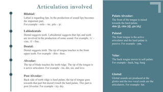 Dental suggests teeth. Labiodental suggests that lips and teeth
are involved in the production of some sound. For example, /v/ -
vine, /f/ - fine.
Labiodentals:
Dental suggests teeth. The tip of tongue touches to the front
upper teeth. For example - thin - then..
Dental:
The tip of blade touches the teeth ridge. The tip of the tongue is
n active articulator. For example - tin, din, sin, and love.
Alveolar:
The front tongue is the active
articulator and the hard palate is
passive. For example - yes.
Palatal:
The back tongue moves to soft palate.
For example - back, bag, bang
Velar:
Glottal sounds are produced at the
glottis and the two vocal cords are the
articulators. For example- hat.
Glottal:
Labial is regarding lips. In the production of sound lips becomes
the important part.
For example - mile - /m/, pile - /p/.
Bilabial:
The front of the tongue is raised
towards the hard palate.
shin [ʃ], chin [tʃ], gin [dʒ]
Palato Alveolar:
Articulation involved
Back side of teeth ridge is hard palate; the tip of tongue goes
towards that part but doesn't touch the hard palate. This part is
post Alveolar. For example - try, dry.
Post Alveolar:
 
