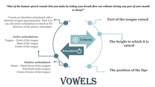 Vowels
Part of the tongue raised
The height to which it is
raised
The position of the lips
Vowels are therefore articulated with a
stricture of open approximation. That is to
say, the active articulation is raised in the
direction of the passive articulator.
Tongue – Front of the tongue
Back of the tongue
Centre of the tongue
Active articulators:
Palate – Hard (front of the tongue)
Soft (back of the tongue)
Centre (Centre of the tongue)
Passive articulators
Criteria
Articulators
“One of the human speech sounds that you make by letting your breath flow out without closing any part of your mouth
or throat”
 