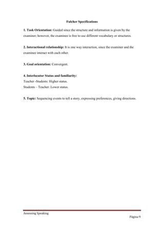 Assessing Speaking
Página 9
Fulcher Specifications
1. Task Orientation: Guided since the structure and information is given by the
examiner; however, the examinee is free to use different vocabulary or structures.
2. Interactional relationship: It is one way interaction, since the examiner and the
examinee interact with each other.
3. Goal orientation: Convergent.
4. Interlocutor Status and familiarity:
Teacher -Students: Higher status.
Students – Teacher: Lower status.
5. Topic: Sequencing events to tell a story, expressing preferences, giving directions.
 