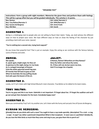 “SPEAKING TEST”<br />Instructions: Form a group with eight members. Memorize the given lines and perform them with feelings. This will be a group effort but you will be graded individually. This activity is 15 points.Boy: RomeoBoy: Troy Bolton/Narrator 3Boy: Cyrano de BergeracBoy: Old ManGirl: Juliet/ Narrator 2Girl: Wife/Narrator 1Girl: Anne FrankGirl: Sarah<br />NARRATOR 1: <br />Acting is a challenging task to people who are not willing to flaunt their talent. Today, we shall witness the different ways on how to project your voice. We have different ways on how on show the feeling of the character by just providing a twist with your voice. (pause)<br />quot;
You're nothing but a second-rate, trying hard copycat!quot;
<br />Do you know that powerful line? That is just an example. Enjoy this acting as we continue with the famous balcony scene of Romeo and Juliet.<br />ROMEO: She speaks. O, speak again, bright angel, for thou art As glorious to this night, being o'er my head, As is a winged messenger of heaven Unto the white-upturned wond'ring eyes Of mortals that fall back to gaze on him When he bestrides the lazy puffing clouds And sails upon the bosom of the air.JULIET: O Romeo, Romeo! Wherefore art thou Romeo? Deny thy father and refuse thy name; Or, if thou wilt not, be but sworn my love, And I'll no longer be a Capulet.<br />NARRATOR 2:<br />Lovely, isn’t? Let’s listen with High School Musical’s main character, Troy Bolton as he talked to his team mates.<br />Troy Bolton: <br />You're my guys and this is our team. Gabriella is not important. I'll forget about her. I'll forget the audition and we'll go out and get that champion for the team. Everybody happy now?<br />NARRATOR 2:<br />Were you convinced by Troy? Let’s try another one. Let’s listen with the funny and sarcastic line of Cyrano de Bergerac.<br />Cyrano de Bergerac: <br />(friendly) How do you drink with such a nose? You ought to have a cup made specially. (descriptive) 'Tis a rock - a crag - a cape - A cape? say rather a peninsula! (inquisitive) What is that receptacle - A razor-case or a portfolio? (kindly) Ah, do you love the little birds so much that they come and sing to you, you give them this to perch on?<br />NARRATOR 3:<br />What about this one, an old man talking to Dr. Faustus?<br />Old Man:<br />quot;
Oh gentle Faustus, leave this damned art,This magic, that will charm they soul to hell,And quite bereave thee of salvation.Though thou hast now offended like a man,Do not persever in it like a devil.quot;
<br />NARRATOR 3:<br />Let us listen with a wife expressing how deeply she loves her husband. The tone is intimate, loving, and sincere.<br />WIFE:<br />How do I love thee? Let me count the ways.I love thee to the depth and breadth and heightMy soul can reach, when feeling out of sightFor the ends of Being and ideal Grace.<br />NARRATOR 3:<br />Let us listen to the voice of a young girl named Anne Frank who tells a story to her classmate.<br />ANNE FRANK: <br />Attention everyone, ahem, “Quack, Quack, Quack Went Mrs. Quackenbush, A Story By Anne Frank”. “Once upon a time there was a mother duck with three beautiful ducklings who lived in a lake ruled by a proud swan. ‘Quack, quack, quack’, said Mrs. Quackenbush to her brood. ‘Quack, quack, quack’ said the ducklings. ‘Keep your voices down!’ roared the swan, his feathers all in a ruffle, ‘keep quiet or I’ll bite you, and then you’ll never quack again’”.<br />NARRATOR3:<br />Ang lastly, let us give way to the dramatic line stated by Ms. Sharon Cuneta as Sarah in the movie, “Caregiver.”<br />SARAH:<br /> quot;
You don’t have any idea on what I’ve had to give up to get this job. I have to leave my son back home... But I’m doing this for him because I want him to be somebody. I care about my job sir... I care about you... I don't deserve to be treated this way.quot;
<br />Prepared by:<br />Mr. Ericson P. Cabrera<br />For Proverbs, Isaiah, Judges and Micah (2010-2011)<br />