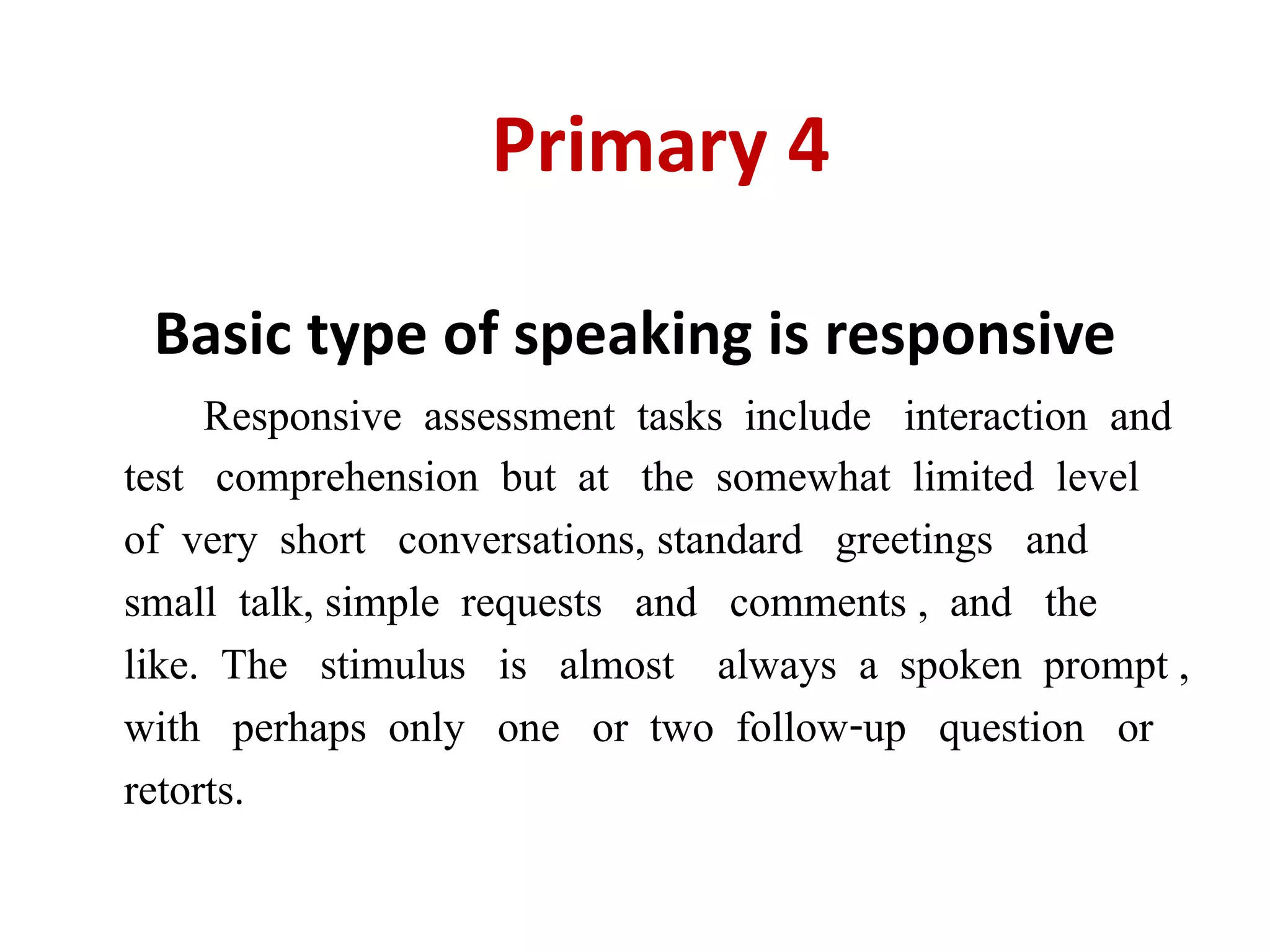 Primary 4
Basic type of speaking is responsive
Responsive assessment tasks include interaction and
test comprehension but at the somewhat limited level
of very short conversations, standard greetings and
small talk, simple requests and comments , and the
like. The stimulus is almost always a spoken prompt ,
with perhaps only one or two follow-up question or
retorts.