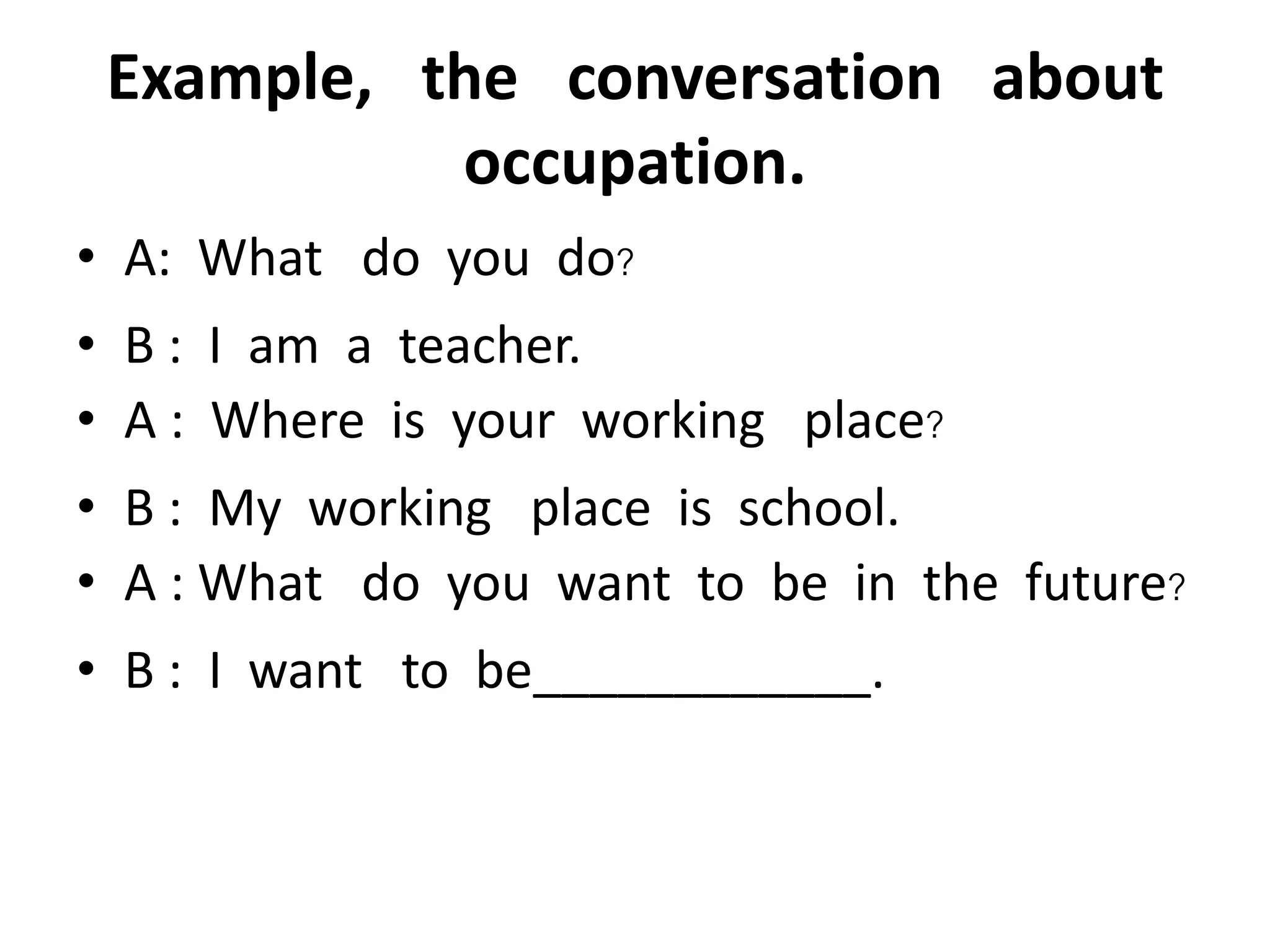 Example, the conversation about
occupation.
• A: What do you do?
• B : I am a teacher.
• A : Where is your working place?
• B : My working place is school.
• A : What do you want to be in the future?
• B : I want to be____________.